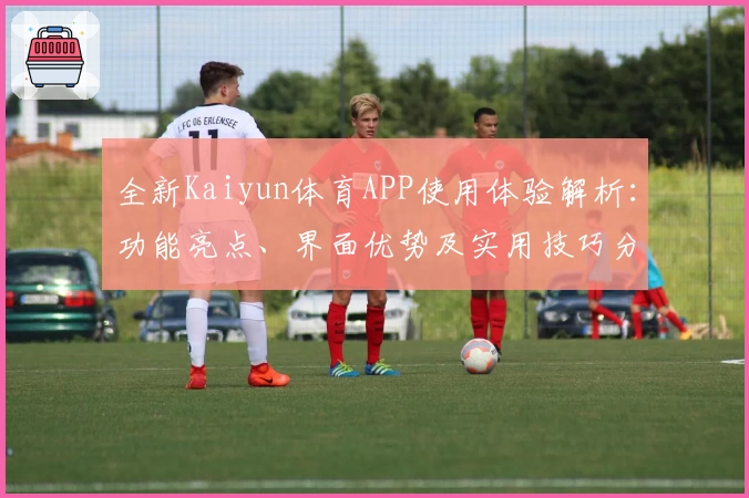 全新Kaiyun体育APP使用体验解析：功能亮点、界面优势及实用技巧分享