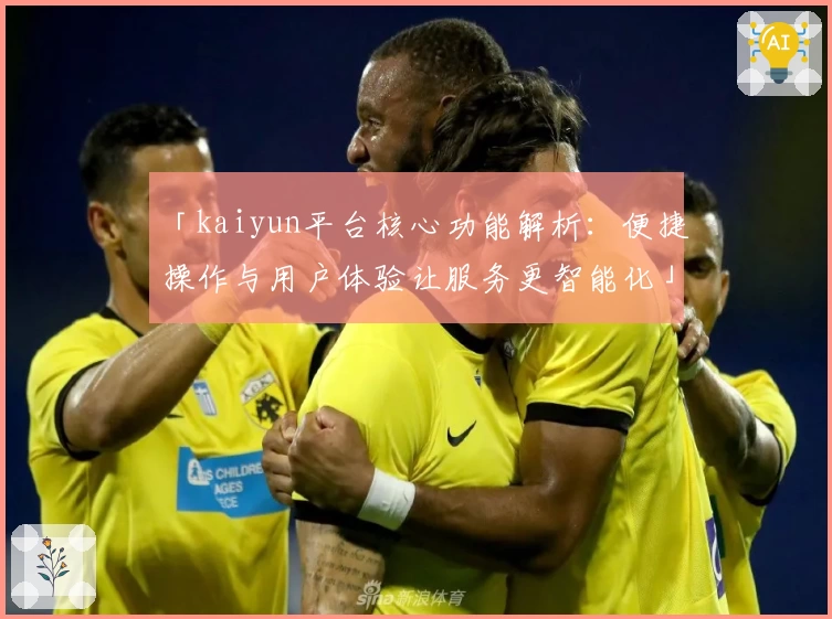 「kaiyun平台核心功能解析：便捷操作与用户体验让服务更智能化」