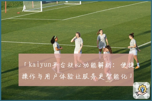 「kaiyun平台核心功能解析：便捷操作与用户体验让服务更智能化」